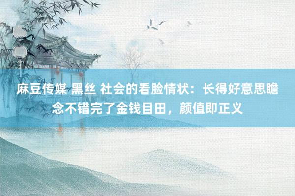 麻豆传媒 黑丝 社会的看脸情状：长得好意思瞻念不错完了金钱目田，颜值即正义