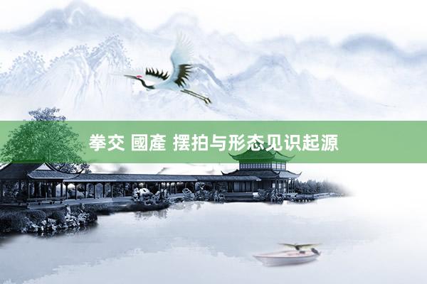 拳交 國產 摆拍与形态见识起源