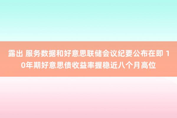 露出 服务数据和好意思联储会议纪要公布在即 10年期好意思债收益率握稳近八个月高位