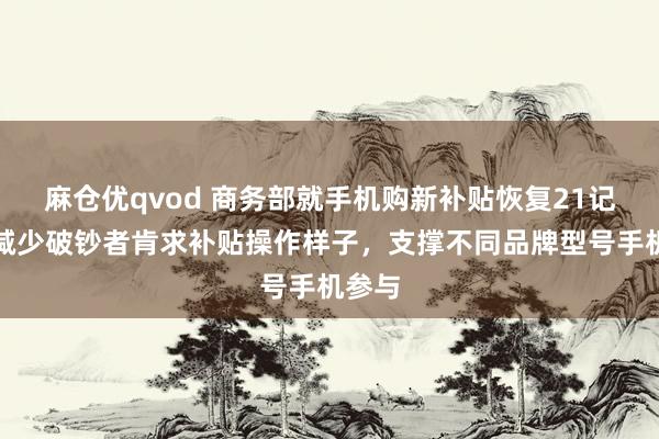 麻仓优qvod 商务部就手机购新补贴恢复21记者：减少破钞者肯求补贴操作样子，支撑不同品牌型号手机参与