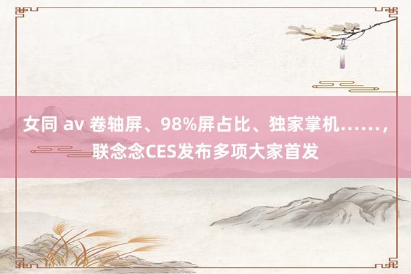 女同 av 卷轴屏、98%屏占比、独家掌机……，联念念CES发布多项大家首发