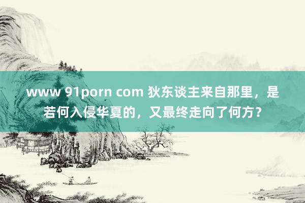 www 91porn com 狄东谈主来自那里，是若何入侵华夏的，又最终走向了何方？