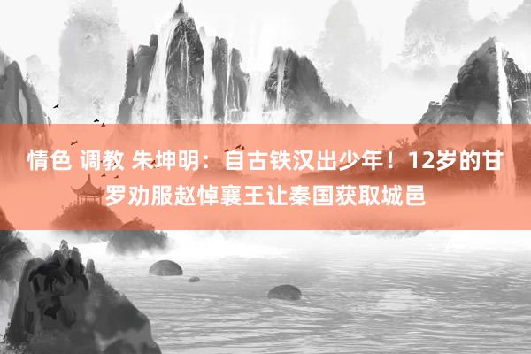 情色 调教 朱坤明：自古铁汉出少年！12岁的甘罗劝服赵悼襄王让秦国获取城邑