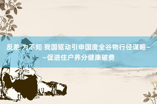 反差 为不知 我国驱动引申国度全谷物行径谋略——促进住户养分健康破费