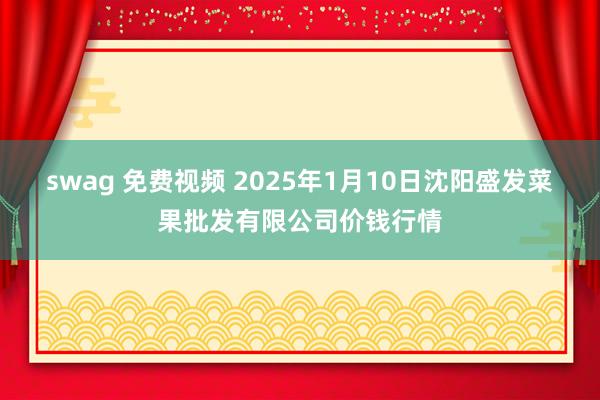 swag 免费视频 2025年1月10日沈阳盛发菜果批发有限公司价钱行情