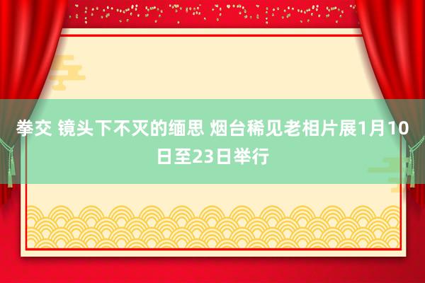 拳交 镜头下不灭的缅思 烟台稀见老相片展1月10日至23日举行