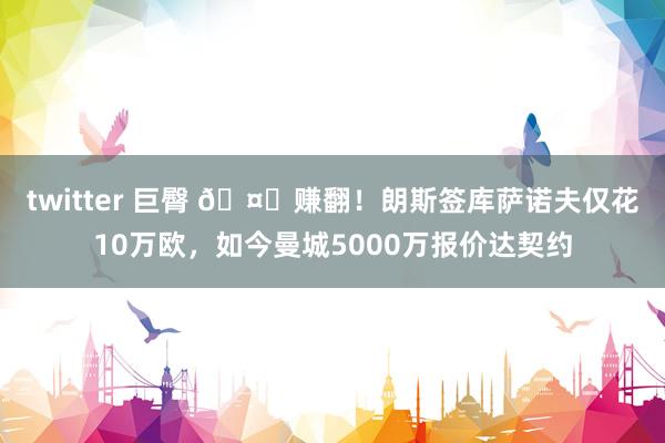 twitter 巨臀 🤑赚翻!朗斯签库萨诺夫仅花10万欧,如今曼城5000万报价达契约