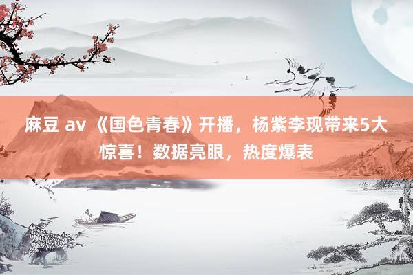 麻豆 av 《国色青春》开播，杨紫李现带来5大惊喜！数据亮眼，热度爆表