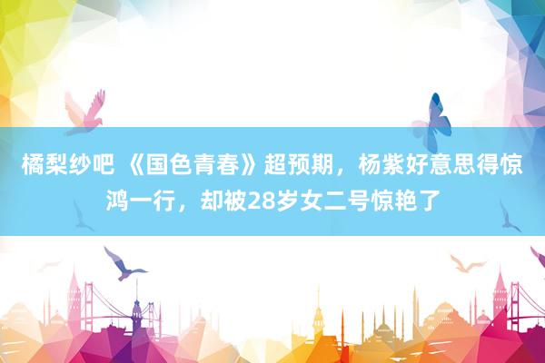 橘梨纱吧 《国色青春》超预期，杨紫好意思得惊鸿一行，却被28岁女二号惊艳了
