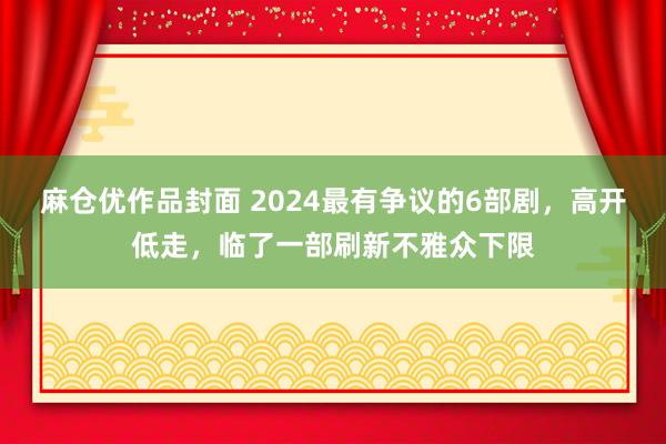 麻仓优作品封面 2024最有争议的6部剧，高开低走，临了一部刷新不雅众下限