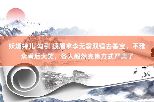 妖媚婷儿 勾引 须眉拿李元霸双锤去鉴宝，不雅众看后大笑，各人毅然完皆方式严肃了