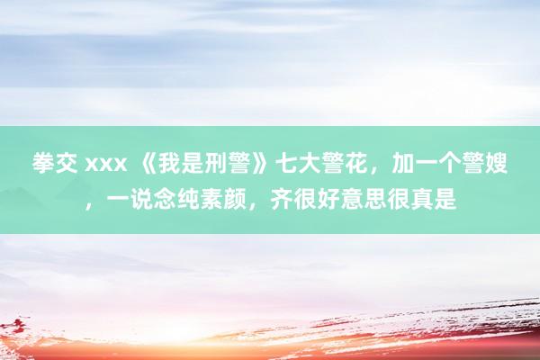 拳交 xxx 《我是刑警》七大警花，加一个警嫂，一说念纯素颜，齐很好意思很真是