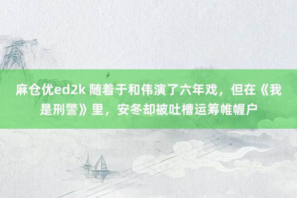 麻仓优ed2k 随着于和伟演了六年戏，但在《我是刑警》里，安冬却被吐槽运筹帷幄户