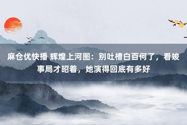 麻仓优快播 辉煌上河图：别吐槽白百何了，看竣事局才昭着，她演得回底有多好