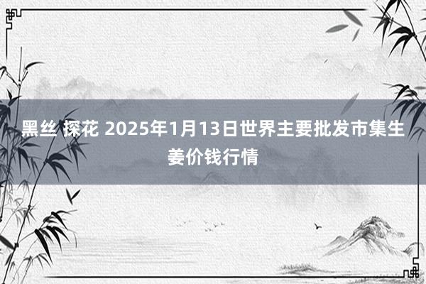 黑丝 探花 2025年1月13日世界主要批发市集生姜价钱行情