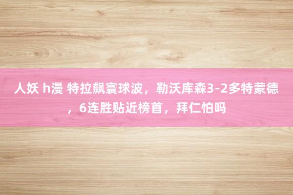 人妖 h漫 特拉飙寰球波，勒沃库森3-2多特蒙德，6连胜贴近榜首，拜仁怕吗