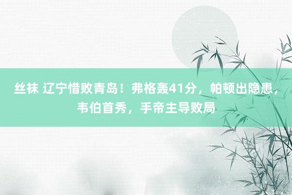 丝袜 辽宁惜败青岛！弗格轰41分，帕顿出隐患，韦伯首秀，手帝主导败局