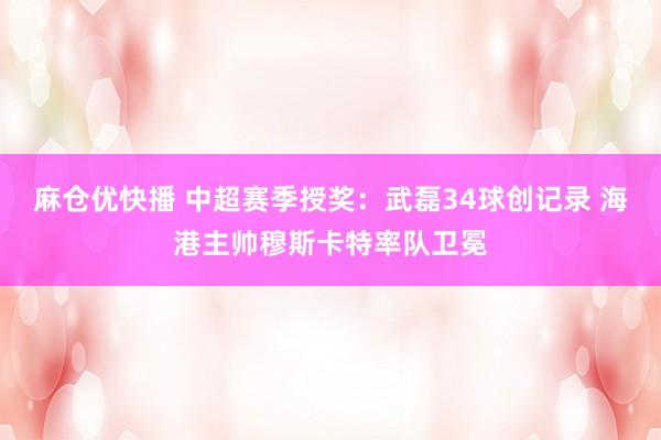 麻仓优快播 中超赛季授奖：武磊34球创记录 海港主帅穆斯卡特率队卫冕