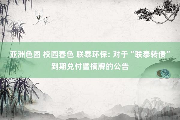 亚洲色图 校园春色 联泰环保: 对于“联泰转债”到期兑付暨摘牌的公告