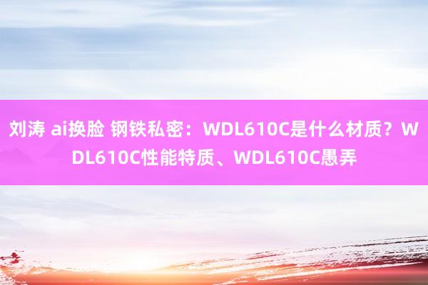 刘涛 ai换脸 钢铁私密：WDL610C是什么材质？WDL610C性能特质、WDL610C愚弄