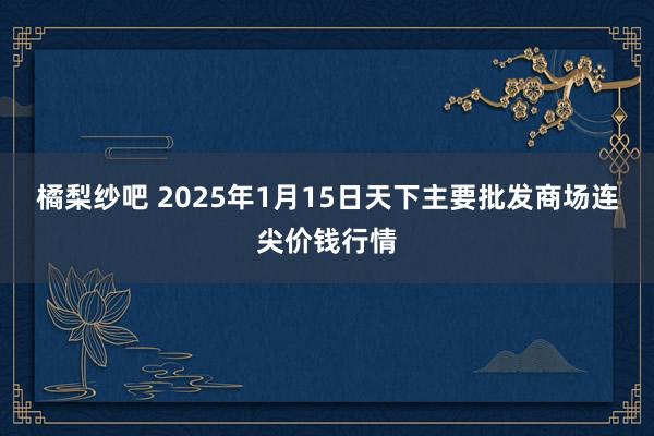 橘梨纱吧 2025年1月15日天下主要批发商场连尖价钱行情
