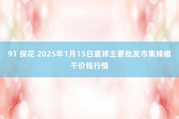 91 探花 2025年1月15日寰球主要批发市集辣椒干价钱行情
