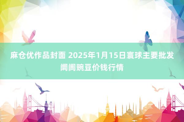 麻仓优作品封面 2025年1月15日寰球主要批发阛阓豌豆价钱行情
