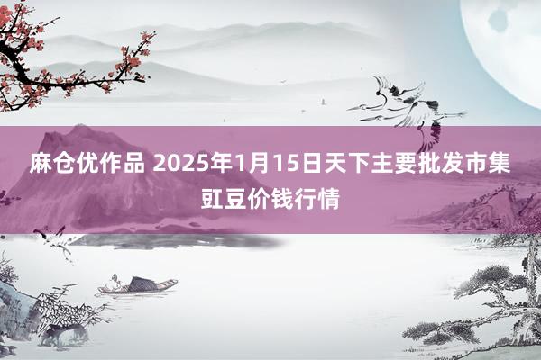 麻仓优作品 2025年1月15日天下主要批发市集豇豆价钱行情