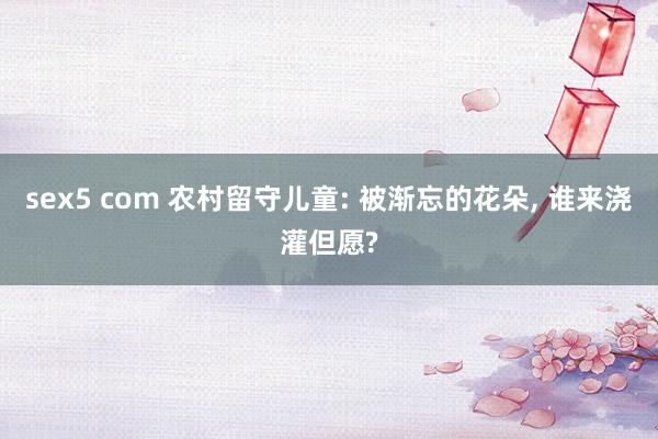 sex5 com 农村留守儿童: 被渐忘的花朵， 谁来浇灌但愿?