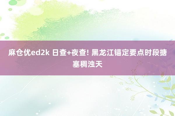 麻仓优ed2k 日查+夜查! 黑龙江锚定要点时段搪塞稠浊天