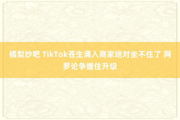 橘梨纱吧 TikTok苍生涌入商家绝对坐不住了 网罗论争握住升级