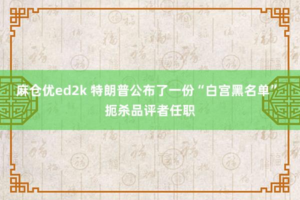 麻仓优ed2k 特朗普公布了一份“白宫黑名单” 扼杀品评者任职