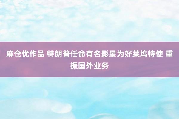 麻仓优作品 特朗普任命有名影星为好莱坞特使 重振国外业务