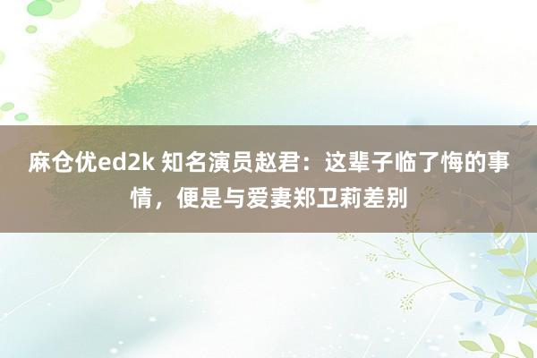 麻仓优ed2k 知名演员赵君：这辈子临了悔的事情，便是与爱妻郑卫莉差别