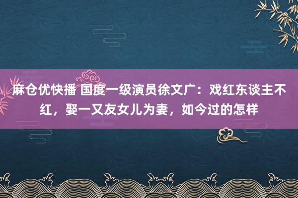麻仓优快播 国度一级演员徐文广：戏红东谈主不红，娶一又友女儿为妻，如今过的怎样