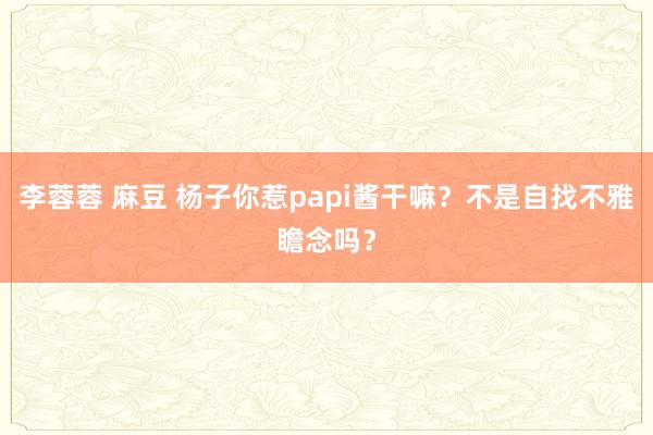 李蓉蓉 麻豆 杨子你惹papi酱干嘛？不是自找不雅瞻念吗？