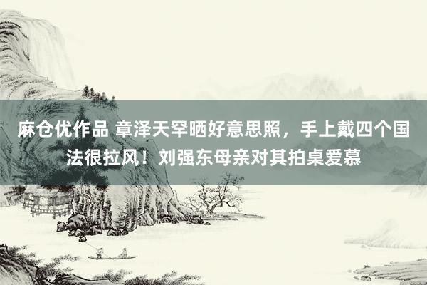 麻仓优作品 章泽天罕晒好意思照，手上戴四个国法很拉风！刘强东母亲对其拍桌爱慕