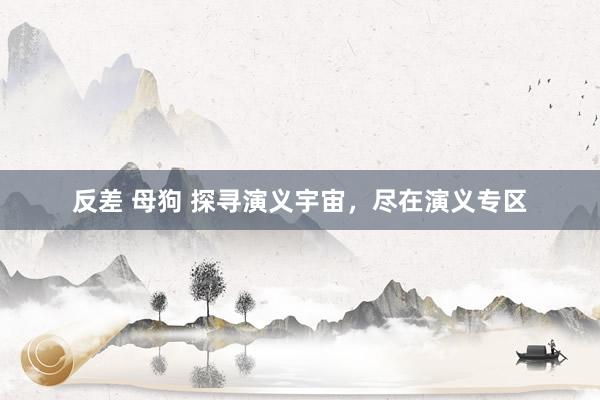 反差 母狗 探寻演义宇宙，尽在演义专区