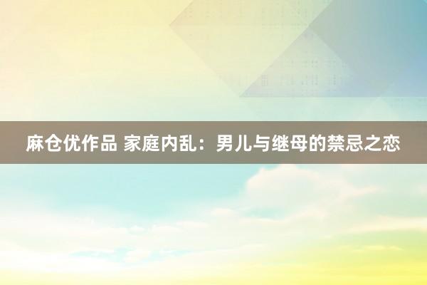 麻仓优作品 家庭内乱：男儿与继母的禁忌之恋