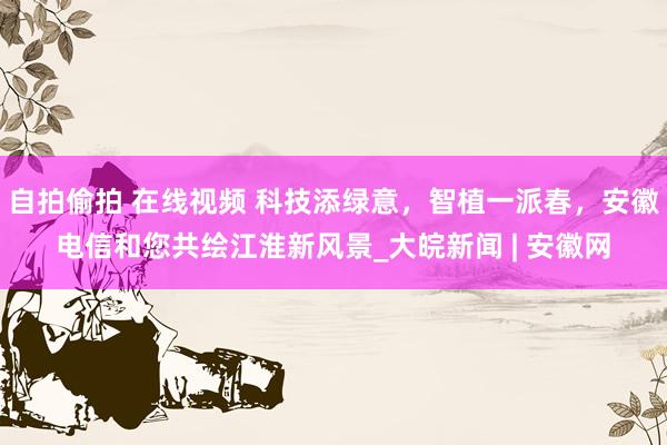 自拍偷拍 在线视频 科技添绿意，智植一派春，安徽电信和您共绘江淮新风景_大皖新闻 | 安徽网