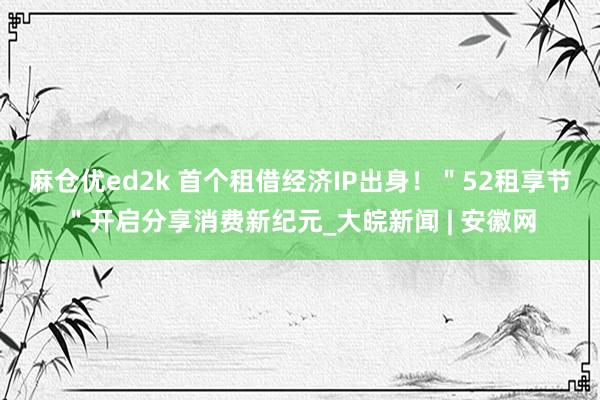麻仓优ed2k 首个租借经济IP出身！＂52租享节＂开启分享消费新纪元_大皖新闻 | 安徽网
