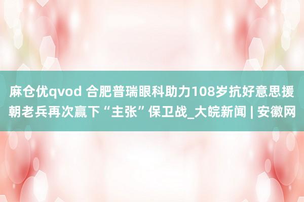 麻仓优qvod 合肥普瑞眼科助力108岁抗好意思援朝老兵再次赢下“主张”保卫战_大皖新闻 | 安徽网