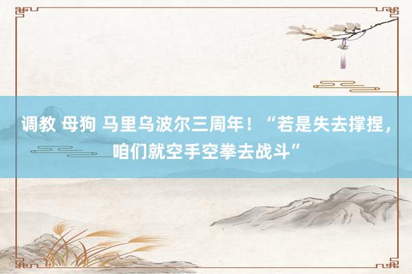 调教 母狗 马里乌波尔三周年！“若是失去撑捏，咱们就空手空拳去战斗”