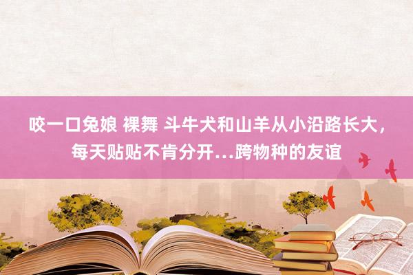 咬一口兔娘 裸舞 斗牛犬和山羊从小沿路长大，每天贴贴不肯分开…跨物种的友谊