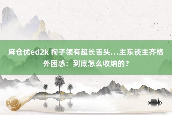 麻仓优ed2k 狗子领有超长舌头…主东谈主齐格外困惑：到底怎么收纳的？