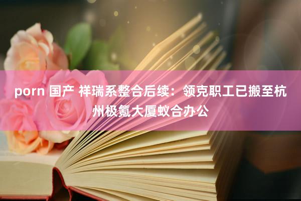 porn 国产 祥瑞系整合后续：领克职工已搬至杭州极氪大厦蚁合办公