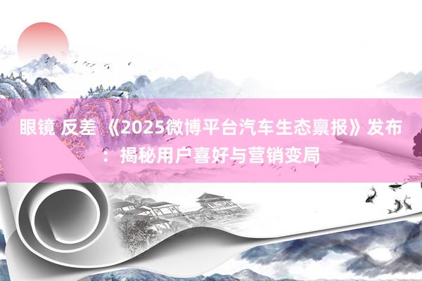 眼镜 反差 《2025微博平台汽车生态禀报》发布：揭秘用户喜好与营销变局