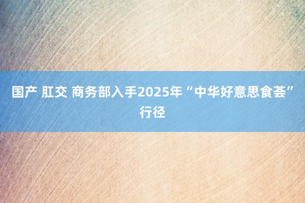 国产 肛交 商务部入手2025年“中华好意思食荟”行径