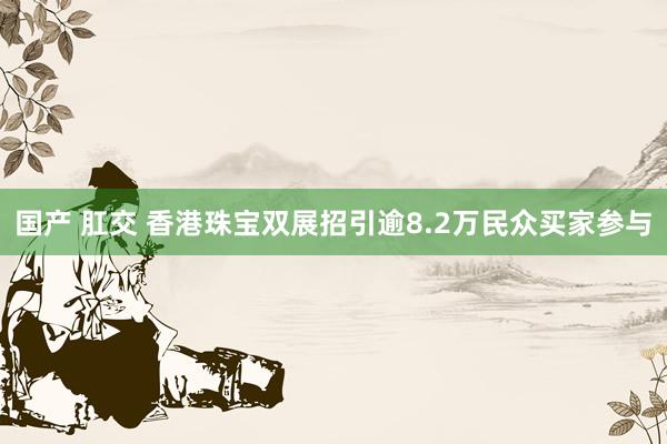 国产 肛交 香港珠宝双展招引逾8.2万民众买家参与