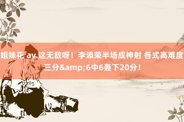 姐妹花 av 这无敌呀！李添荣半场成神射 各式高难度三分&6中6轰下20分！